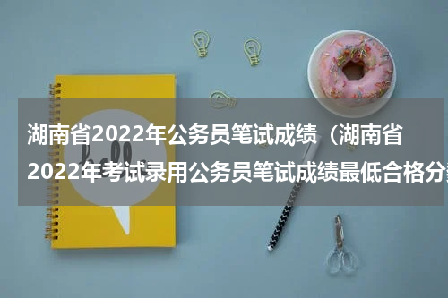 湖南省2022年公务员笔试成绩（湖南省2022年考试录用公务员笔试成绩最低合格分数线公布）