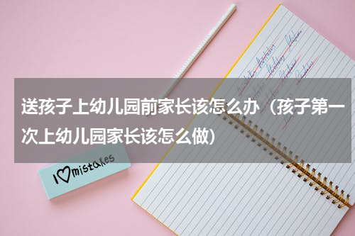 送孩子上幼儿园前家长该怎么办（孩子第一次上幼儿园家长该怎么做）