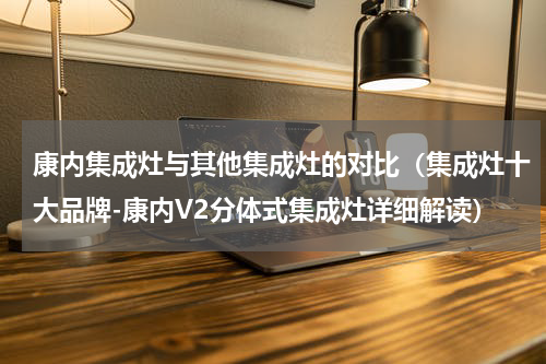 康内集成灶与其他集成灶的对比（集成灶十大品牌-康内V2分体式集成灶详细解读）