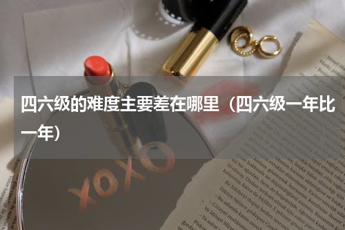 四六级的难度主要差在哪里（四六级一年比一年）