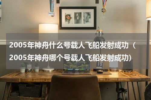 2005年神舟什么号载人飞船发射成功（2005年神舟哪个号载人飞船发射成功）