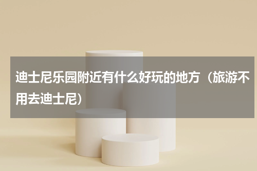 迪士尼乐园附近有什么好玩的地方（旅游不用去迪士尼）
