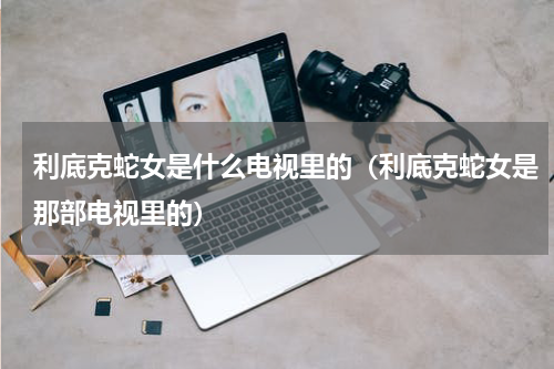 利底克蛇女是什么电视里的（利底克蛇女是那部电视里的）