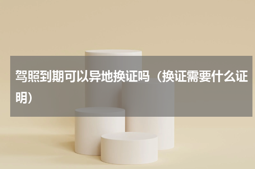 驾照到期可以异地换证吗（换证需要什么证明）