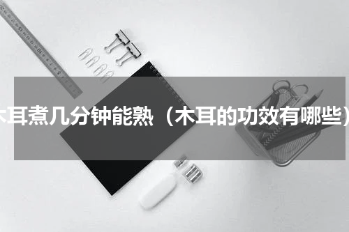 木耳煮几分钟能熟（木耳的功效有哪些）