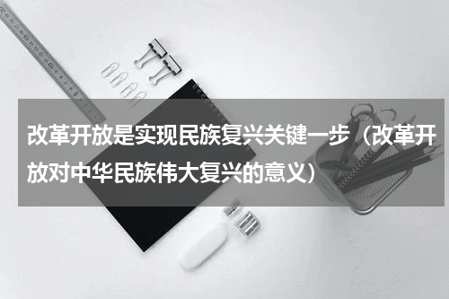 改革开放是实现民族复兴关键一步（改革开放对中华民族伟大复兴的意义）