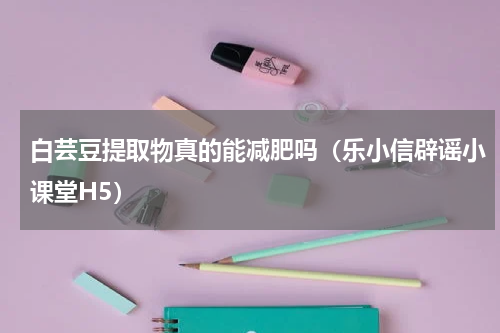 白芸豆提取物真的能减肥吗（乐小信辟谣小课堂H5）