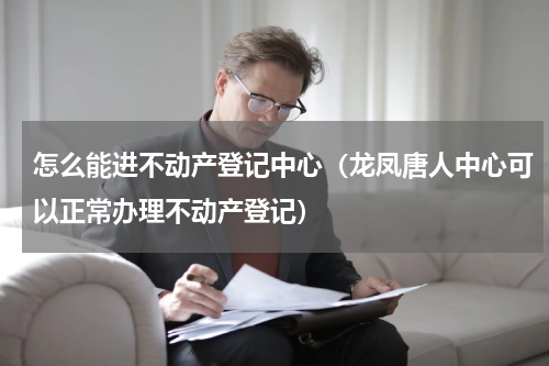 怎么能进不动产登记中心（龙凤唐人中心可以正常办理不动产登记）