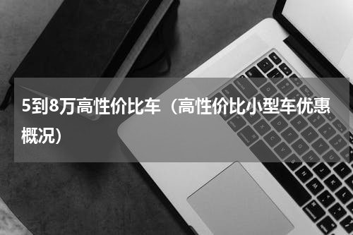 5到8万高性价比车（高性价比小型车优惠概况）