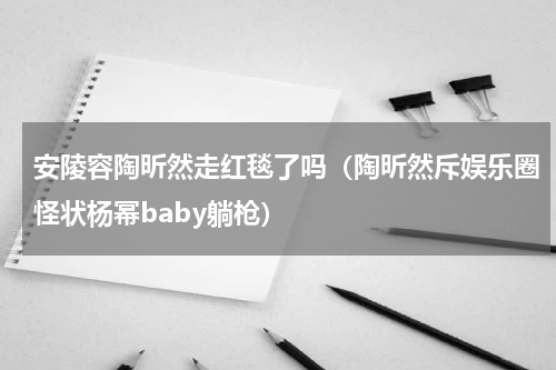 安陵容陶昕然走红毯了吗（陶昕然斥娱乐圈怪状杨幂baby躺枪）