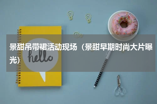 景甜吊带裙活动现场（景甜早期时尚大片曝光）