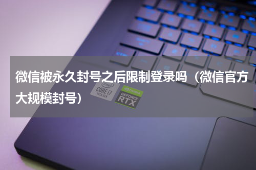 微信被永久封号之后限制登录吗（微信官方大规模封号）