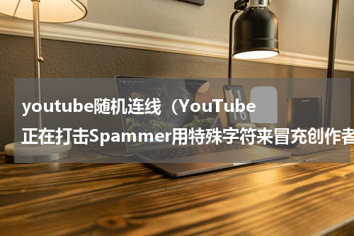 youtube随机连线（YouTube正在打击Spammer用特殊字符来冒充创作者的伎俩）