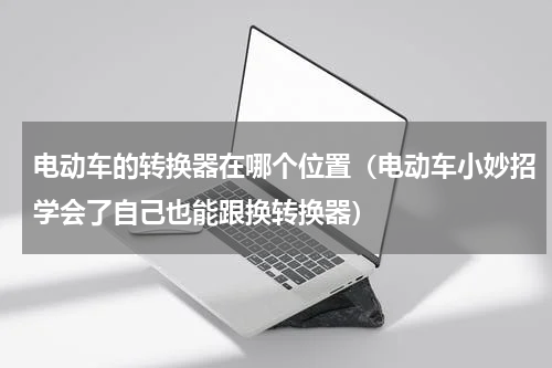 电动车的转换器在哪个位置（电动车小妙招学会了自己也能跟换转换器）