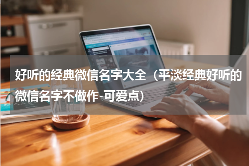 好听的经典微信名字大全（平淡经典好听的微信名字不做作-可爱点）