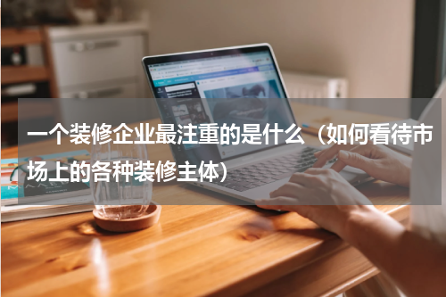 一个装修企业最注重的是什么（如何看待市场上的各种装修主体）