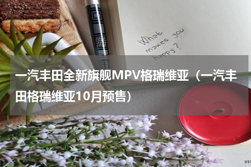 一汽丰田全新旗舰MPV格瑞维亚（一汽丰田格瑞维亚10月预售）