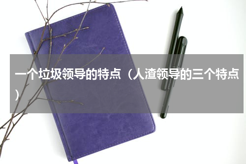 一个垃圾领导的特点（人渣领导的三个特点）