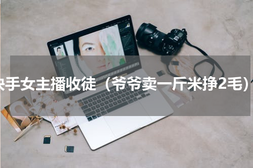 快手女主播收徒（爷爷卖一斤米挣2毛）