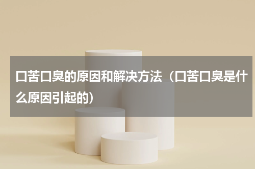 口苦口臭的原因和解决方法（口苦口臭是什么原因引起的）