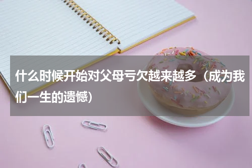 什么时候开始对父母亏欠越来越多（成为我们一生的遗憾）