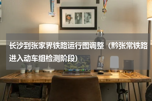 长沙到张家界铁路运行图调整（黔张常铁路进入动车组检测阶段）