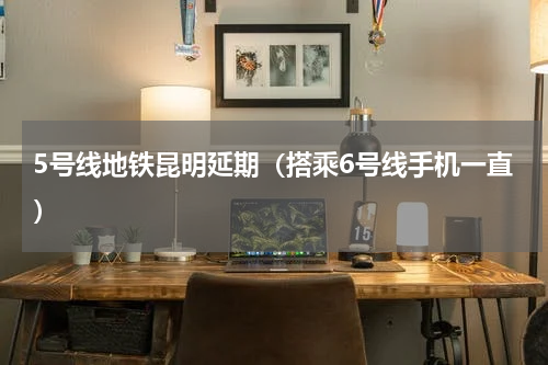 5号线地铁昆明延期（搭乘6号线手机一直）