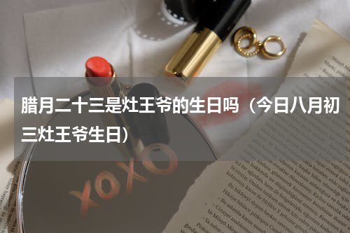腊月二十三是灶王爷的生日吗（今日八月初三灶王爷生日）