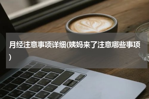 月经注意事项详细(姨妈来了注意哪些事项)