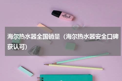 海尔热水器全国销量（海尔热水器安全口碑获认可）