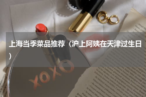 上海当季菜品推荐（沪上阿姨在天津过生日）
