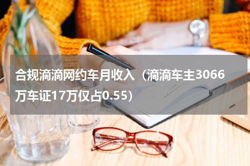 合规滴滴网约车月收入（滴滴车主3066万车证17万仅占0.55）
