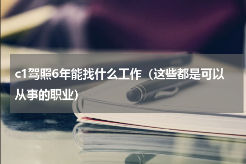 c1驾照6年能找什么工作（这些都是可以从事的职业）