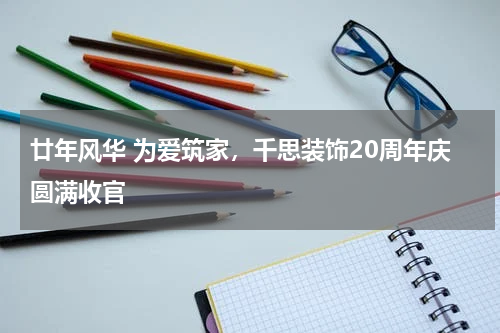 廿年风华 为爱筑家，千思装饰20周年庆圆满收官