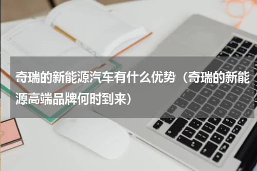 奇瑞的新能源汽车有什么优势（奇瑞的新能源高端品牌何时到来）