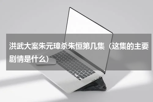 洪武大案朱元璋杀朱恒第几集（这集的主要剧情是什么）
