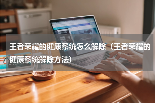 王者荣耀的健康系统怎么解除（王者荣耀的健康系统解除方法）