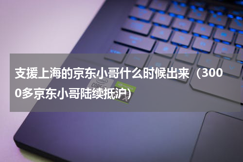 支援上海的京东小哥什么时候出来（3000多京东小哥陆续抵沪）