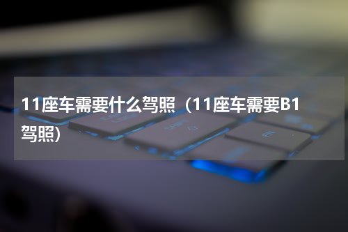 11座车需要什么驾照（11座车需要B1驾照）