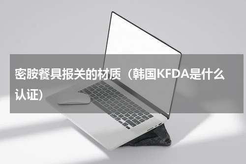 密胺餐具报关的材质（韩国KFDA是什么认证）