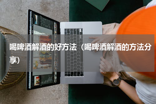 喝啤酒解酒的好方法（喝啤酒解酒的方法分享）