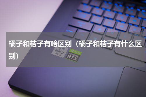橘子和桔子有啥区别（橘子和桔子有什么区别）
