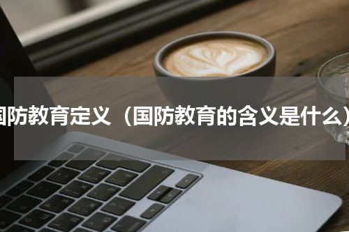 国防教育定义（国防教育的含义是什么）