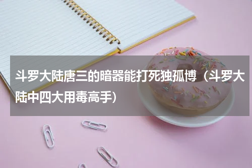 斗罗大陆唐三的暗器能打死独孤博（斗罗大陆中四大用毒高手）