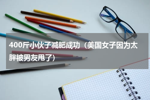 400斤小伙子减肥成功（美国女子因为太胖被男友甩了）