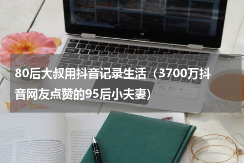 80后大叔用抖音记录生活（3700万抖音网友点赞的95后小夫妻）