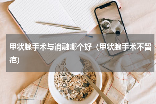 甲状腺手术与消融哪个好（甲状腺手术不留疤）