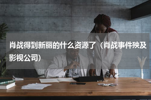 肖战得到新丽的什么资源了（肖战事件殃及影视公司）
