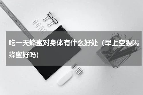 吃一天蜂蜜对身体有什么好处（早上空腹喝蜂蜜好吗）