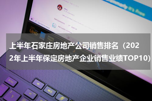 上半年石家庄房地产公司销售排名（2022年上半年保定房地产企业销售业绩TOP10）